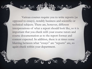 Various courses require you to write reports (as
opposed to essays), notably business and scientific or
technical subjects. There are, however, different
interpretations of what a report should look like, so it is
important that you check with your course tutors and
course documentation as to the report format and
content expected. In addition, there is at times some
blurring between what “essays” are “reports” are, so
again check within your department.
 