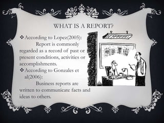 According to Lopez(2005):
Report is commonly
regarded as a record of past or
present conditions, activities or
accomplishments.
According to Gonzales et
al(2006):
Business reports are
written to communicate facts and
ideas to others.
WHAT IS A REPORT?
 