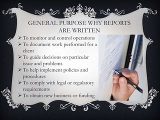 GENERAL PURPOSE WHY REPORTS
ARE WRITTEN
To monitor and control operations
To document work performed for a
client
To guide decisions on particular
issue and problems
To help implement policies and
procedures
To comply with legal or regulatory
requirements
To obtain new business or funding
 