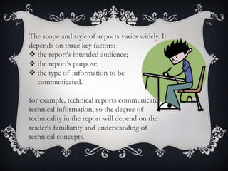 The scope and style of reports varies widely. It
depends on three key factors:
 the report's intended audience;
 the report's purpose;
 the type of information to be
communicated.
for example, technical reports communicate
technical information, so the degree of
technicality in the report will depend on the
reader's familiarity and understanding of
technical concepts.
 