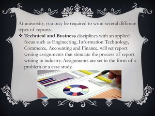 At university, you may be required to write several different
types of reports.
 Technical and Business disciplines with an applied
focus such as Engineering, Information Technology,
Commerce, Accounting and Finance, will set report
writing assignments that simulate the process of report
writing in industry. Assignments are set in the form of a
problem or a case study.
 