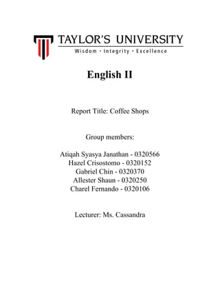  
English II 
 
 
Report Title: Coffee Shops 
 
 
Group members:  
 
Atiqah Syasya Janathan ­ 0320566 
Hazel Crisostomo ­ 0320152 
Gabriel Chin ­ 0320370 
Allester Shaun ­ 0320250 
Charel Fernando ­ 0320106 
 
 
Lecturer: Ms. Cassandra 
 
 
 
 
 
 
 