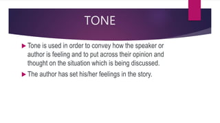 TONE
 Tone is used in order to convey how the speaker or
author is feeling and to put across their opinion and
thought on the situation which is being discussed.
 The author has set his/her feelings in the story.
 
