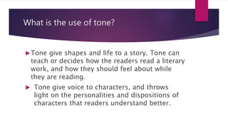 What is the use of tone?
Tone give shapes and life to a story. Tone can
teach or decides how the readers read a literary
work, and how they should feel about while
they are reading.
 Tone give voice to characters, and throws
light on the personalities and dispositions of
characters that readers understand better.
 