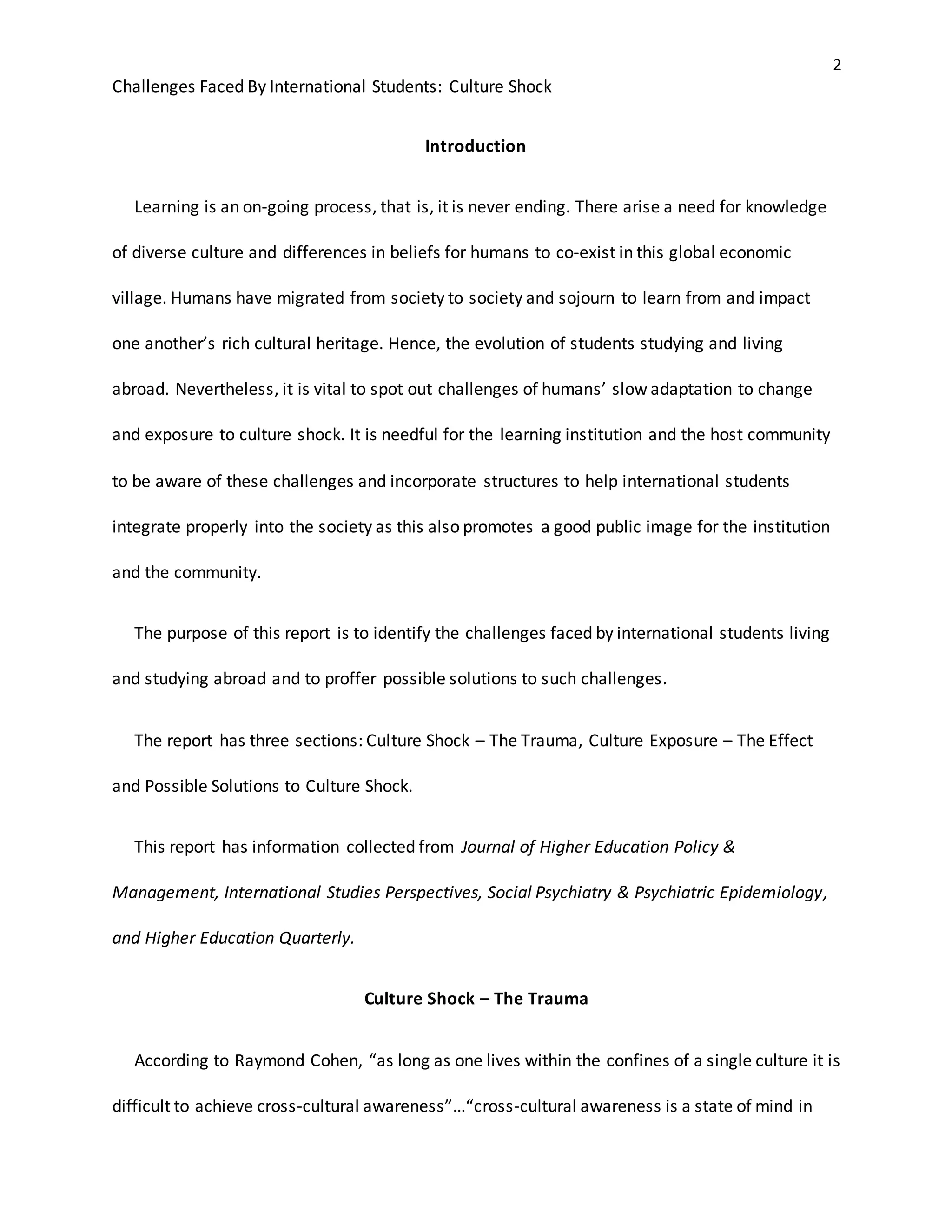 2
Challenges Faced By International Students: Culture Shock
Introduction
Learning is an on-going process, that is, it is never ending. There arise a need for knowledge
of diverse culture and differences in beliefs for humans to co-exist in this global economic
village. Humans have migrated from society to society and sojourn to learn from and impact
one another’s rich cultural heritage. Hence, the evolution of students studying and living
abroad. Nevertheless, it is vital to spot out challenges of humans’ slow adaptation to change
and exposure to culture shock. It is needful for the learning institution and the host community
to be aware of these challenges and incorporate structures to help international students
integrate properly into the society as this also promotes a good public image for the institution
and the community.
The purpose of this report is to identify the challenges faced by international students living
and studying abroad and to proffer possible solutions to such challenges.
The report has three sections: Culture Shock – The Trauma, Culture Exposure – The Effect
and Possible Solutions to Culture Shock.
This report has information collected from Journal of Higher Education Policy &
Management, International Studies Perspectives, Social Psychiatry & Psychiatric Epidemiology,
and Higher Education Quarterly.
Culture Shock – The Trauma
According to Raymond Cohen, “as long as one lives within the confines of a single culture it is
difficult to achieve cross-cultural awareness”…“cross-cultural awareness is a state of mind in
 