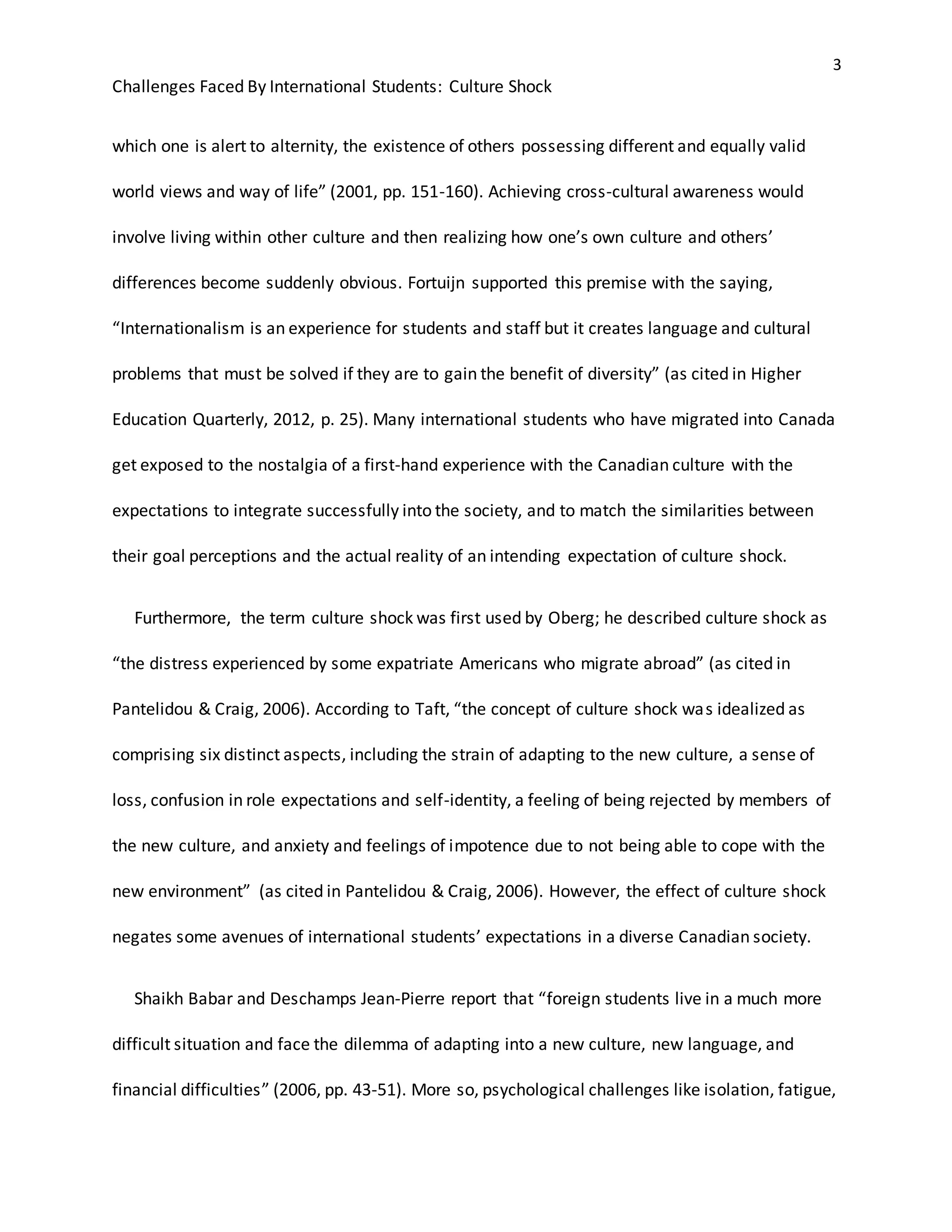 3
Challenges Faced By International Students: Culture Shock
which one is alert to alternity, the existence of others possessing different and equally valid
world views and way of life” (2001, pp. 151-160). Achieving cross-cultural awareness would
involve living within other culture and then realizing how one’s own culture and others’
differences become suddenly obvious. Fortuijn supported this premise with the saying,
“Internationalism is an experience for students and staff but it creates language and cultural
problems that must be solved if they are to gain the benefit of diversity” (as cited in Higher
Education Quarterly, 2012, p. 25). Many international students who have migrated into Canada
get exposed to the nostalgia of a first-hand experience with the Canadian culture with the
expectations to integrate successfully into the society, and to match the similarities between
their goal perceptions and the actual reality of an intending expectation of culture shock.
Furthermore, the term culture shock was first used by Oberg; he described culture shock as
“the distress experienced by some expatriate Americans who migrate abroad” (as cited in
Pantelidou & Craig, 2006). According to Taft, “the concept of culture shock was idealized as
comprising six distinct aspects, including the strain of adapting to the new culture, a sense of
loss, confusion in role expectations and self-identity, a feeling of being rejected by members of
the new culture, and anxiety and feelings of impotence due to not being able to cope with the
new environment” (as cited in Pantelidou & Craig, 2006). However, the effect of culture shock
negates some avenues of international students’ expectations in a diverse Canadian society.
Shaikh Babar and Deschamps Jean-Pierre report that “foreign students live in a much more
difficult situation and face the dilemma of adapting into a new culture, new language, and
financial difficulties” (2006, pp. 43-51). More so, psychological challenges like isolation, fatigue,
 