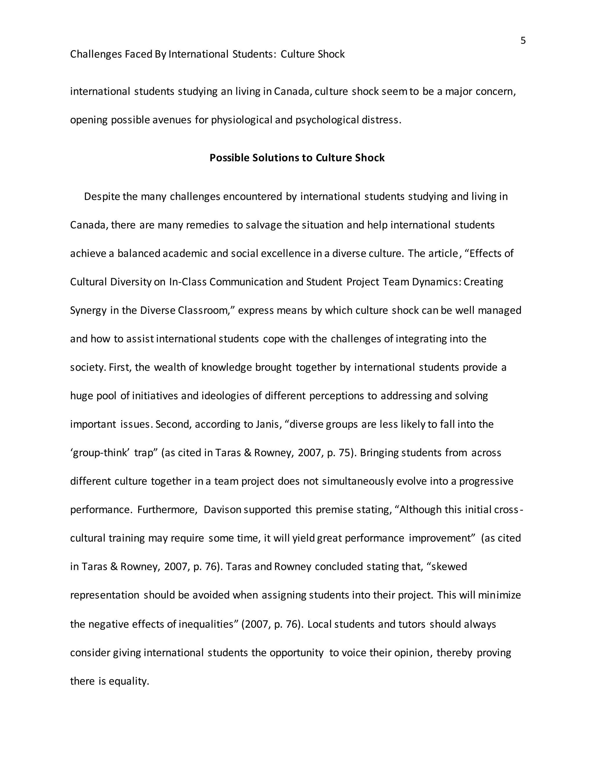 5
Challenges Faced By International Students: Culture Shock
international students studying an living in Canada, culture shock seemto be a major concern,
opening possible avenues for physiological and psychological distress.
Possible Solutions to Culture Shock
Despite the many challenges encountered by international students studying and living in
Canada, there are many remedies to salvage the situation and help international students
achieve a balanced academic and social excellence in a diverse culture. The article, “Effects of
Cultural Diversity on In-Class Communication and Student Project Team Dynamics: Creating
Synergy in the Diverse Classroom,” express means by which culture shock can be well managed
and how to assist international students cope with the challenges of integrating into the
society. First, the wealth of knowledge brought together by international students provide a
huge pool of initiatives and ideologies of different perceptions to addressing and solving
important issues. Second, according to Janis, “diverse groups are less likely to fall into the
‘group-think’ trap” (as cited in Taras & Rowney, 2007, p. 75). Bringing students from across
different culture together in a team project does not simultaneously evolve into a progressive
performance. Furthermore, Davison supported this premise stating, “Although this initial cross-
cultural training may require some time, it will yield great performance improvement” (as cited
in Taras & Rowney, 2007, p. 76). Taras and Rowney concluded stating that, “skewed
representation should be avoided when assigning students into their project. This will minimize
the negative effects of inequalities” (2007, p. 76). Local students and tutors should always
consider giving international students the opportunity to voice their opinion, thereby proving
there is equality.
 