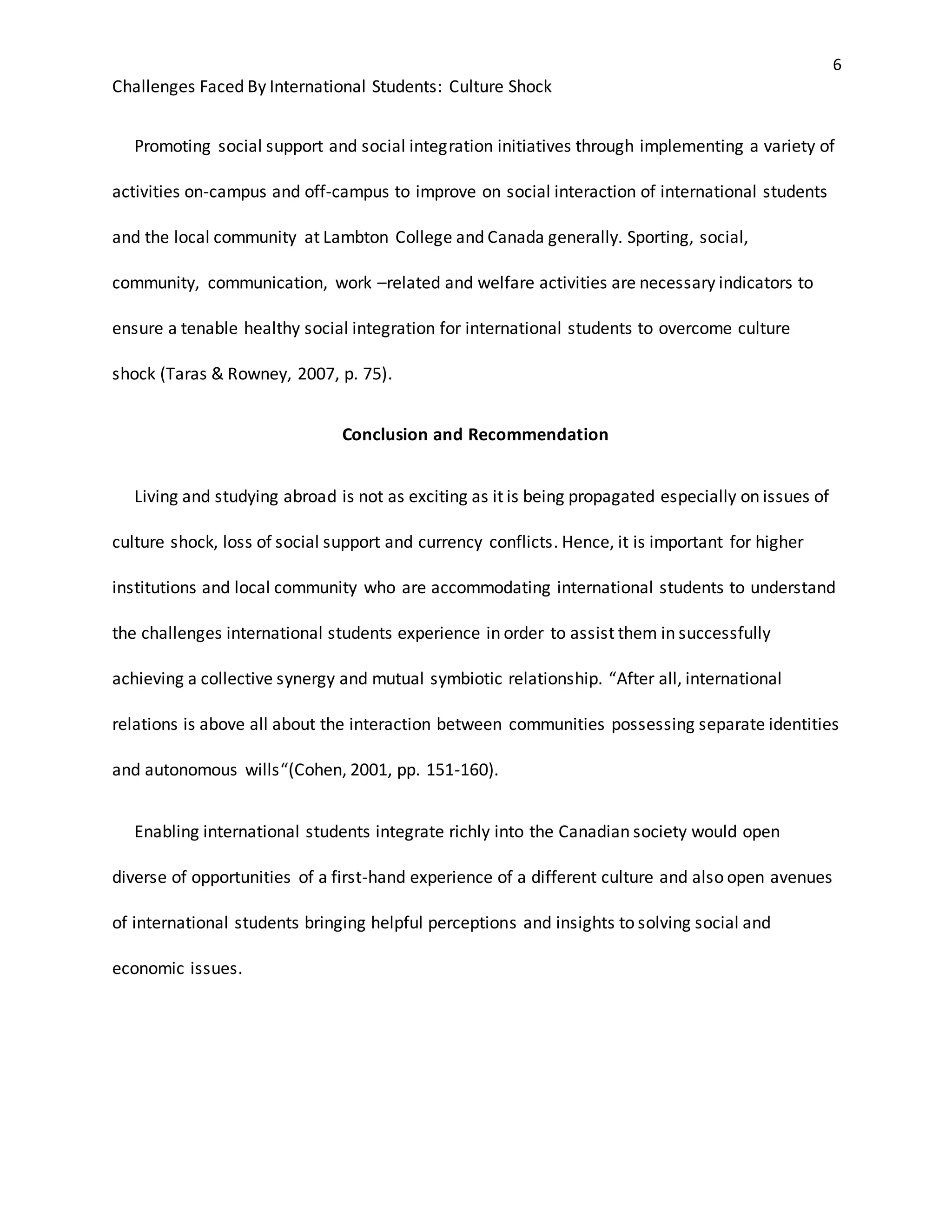 6
Challenges Faced By International Students: Culture Shock
Promoting social support and social integration initiatives through implementing a variety of
activities on-campus and off-campus to improve on social interaction of international students
and the local community at Lambton College and Canada generally. Sporting, social,
community, communication, work –related and welfare activities are necessary indicators to
ensure a tenable healthy social integration for international students to overcome culture
shock (Taras & Rowney, 2007, p. 75).
Conclusion and Recommendation
Living and studying abroad is not as exciting as it is being propagated especially on issues of
culture shock, loss of social support and currency conflicts. Hence, it is important for higher
institutions and local community who are accommodating international students to understand
the challenges international students experience in order to assist them in successfully
achieving a collective synergy and mutual symbiotic relationship. “After all, international
relations is above all about the interaction between communities possessing separate identities
and autonomous wills“(Cohen, 2001, pp. 151-160).
Enabling international students integrate richly into the Canadian society would open
diverse of opportunities of a first-hand experience of a different culture and also open avenues
of international students bringing helpful perceptions and insights to solving social and
economic issues.
 
