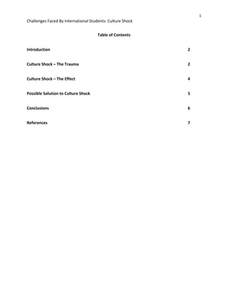 1
Challenges Faced By International Students: Culture Shock
Table of Contents
Introduction 2
Culture Shock – The Trauma 2
Culture Shock – The Effect 4
Possible Solution to Culture Shock 5
Conclusions 6
References 7
 