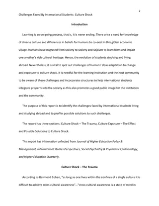 2
Challenges Faced By International Students: Culture Shock
Introduction
Learning is an on-going process, that is, it is never ending. There arise a need for knowledge
of diverse culture and differences in beliefs for humans to co-exist in this global economic
village. Humans have migrated from society to society and sojourn to learn from and impact
one another’s rich cultural heritage. Hence, the evolution of students studying and living
abroad. Nevertheless, it is vital to spot out challenges of humans’ slow adaptation to change
and exposure to culture shock. It is needful for the learning institution and the host community
to be aware of these challenges and incorporate structures to help international students
integrate properly into the society as this also promotes a good public image for the institution
and the community.
The purpose of this report is to identify the challenges faced by international students living
and studying abroad and to proffer possible solutions to such challenges.
The report has three sections: Culture Shock – The Trauma, Culture Exposure – The Effect
and Possible Solutions to Culture Shock.
This report has information collected from Journal of Higher Education Policy &
Management, International Studies Perspectives, Social Psychiatry & Psychiatric Epidemiology,
and Higher Education Quarterly.
Culture Shock – The Trauma
According to Raymond Cohen, “as long as one lives within the confines of a single culture it is
difficult to achieve cross-cultural awareness”…“cross-cultural awareness is a state of mind in
 