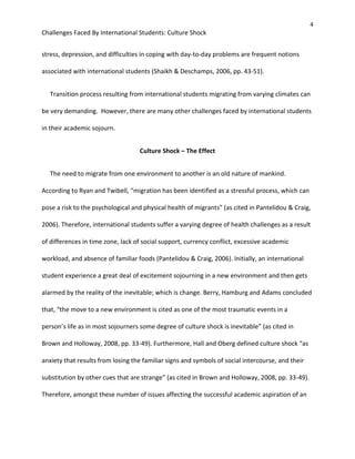 4
Challenges Faced By International Students: Culture Shock
stress, depression, and difficulties in coping with day-to-day problems are frequent notions
associated with international students (Shaikh & Deschamps, 2006, pp. 43-51).
Transition process resulting from international students migrating from varying climates can
be very demanding. However, there are many other challenges faced by international students
in their academic sojourn.
Culture Shock – The Effect
The need to migrate from one environment to another is an old nature of mankind.
According to Ryan and Twibell, “migration has been identified as a stressful process, which can
pose a risk to the psychological and physical health of migrants” (as cited in Pantelidou & Craig,
2006). Therefore, international students suffer a varying degree of health challenges as a result
of differences in time zone, lack of social support, currency conflict, excessive academic
workload, and absence of familiar foods (Pantelidou & Craig, 2006). Initially, an international
student experience a great deal of excitement sojourning in a new environment and then gets
alarmed by the reality of the inevitable; which is change. Berry, Hamburg and Adams concluded
that, “the move to a new environment is cited as one of the most traumatic events in a
person’s life as in most sojourners some degree of culture shock is inevitable” (as cited in
Brown and Holloway, 2008, pp. 33-49). Furthermore, Hall and Oberg defined culture shock “as
anxiety that results from losing the familiar signs and symbols of social intercourse, and their
substitution by other cues that are strange” (as cited in Brown and Holloway, 2008, pp. 33-49).
Therefore, amongst these number of issues affecting the successful academic aspiration of an
 