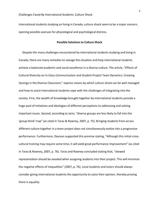 5
Challenges Faced By International Students: Culture Shock
international students studying an living in Canada, culture shock seem to be a major concern,
opening possible avenues for physiological and psychological distress.
Possible Solutions to Culture Shock
Despite the many challenges encountered by international students studying and living in
Canada, there are many remedies to salvage the situation and help international students
achieve a balanced academic and social excellence in a diverse culture. The article, “Effects of
Cultural Diversity on In-Class Communication and Student Project Team Dynamics: Creating
Synergy in the Diverse Classroom,” express means by which culture shock can be well managed
and how to assist international students cope with the challenges of integrating into the
society. First, the wealth of knowledge brought together by international students provide a
huge pool of initiatives and ideologies of different perceptions to addressing and solving
important issues. Second, according to Janis, “diverse groups are less likely to fall into the
‘group-think’ trap” (as cited in Taras & Rowney, 2007, p. 75). Bringing students from across
different culture together in a team project does not simultaneously evolve into a progressive
performance. Furthermore, Davison supported this premise stating, “Although this initial cross-
cultural training may require some time, it will yield great performance improvement” (as cited
in Taras & Rowney, 2007, p. 76). Taras and Rowney concluded stating that, “skewed
representation should be avoided when assigning students into their project. This will minimize
the negative effects of inequalities” (2007, p. 76). Local students and tutors should always
consider giving international students the opportunity to voice their opinion, thereby proving
there is equality.
 