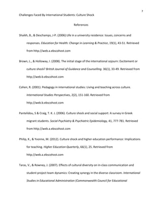 7
Challenges Faced By International Students: Culture Shock
References
Shaikh, B., & Deschamps, J-P. (2006) Life in a university residence: Issues, concerns and
responses. Education for Health: Change in Learning & Practice, 19(1), 43-51. Retrieved
from http://web.a.ebscohost.com
Brown, L., & Holloway, I. (2008). The initial stage of the international sojourn: Excitement or
culture shock? British Journal of Guidance and Counselling. 36(1), 33-49. Retrieved from
http://web.b.ebscohost.com
Cohen, R. (2001). Pedagogy in international studies: Living and teaching across culture.
International Studies Perspectives, 2(2), 151-160. Retrieved from
http://web.b.ebscohost.com
Pantelidou, S & Craig, T. K. J. (2006). Culture shock and social support: A survey in Greek
migrant students. Social Psychiatry & Psychiatric Epidemiology, 41, 777-781. Retrieved
from http://web.a.ebscohost.com
Philip, K., & Yvonne, M. (2012). Culture shock and higher education performance: Implications
for teaching. Higher Education Quarterly, 66(1), 25. Retrieved from
http://web.a.ebscohost.com
Taras, V., & Rowney, J. (2007). Effects of cultural diversity on in-class communication and
student project team dynamics: Creating synergy in the diverse classroom. International
Studies in Educational Administration (Commonwealth Council for Educational
 