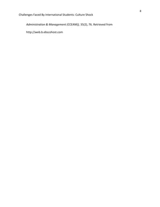 8
Challenges Faced By International Students: Culture Shock
Administration & Management (CCEAM)), 35(2), 76. Retrieved from
http://web.b.ebscohost.com
 