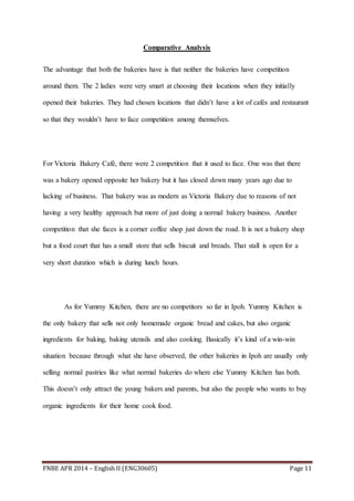 FNBE APR 2014 – English II (ENG30605) Page 11
Comparative Analysis
The advantage that both the bakeries have is that neither the bakeries have competition
around them. The 2 ladies were very smart at choosing their locations when they initially
opened their bakeries. They had chosen locations that didn’t have a lot of cafés and restaurant
so that they wouldn’t have to face competition among themselves.
For Victoria Bakery Café, there were 2 competition that it used to face. One was that there
was a bakery opened opposite her bakery but it has closed down many years ago due to
lacking of business. That bakery was as modern as Victoria Bakery due to reasons of not
having a very healthy approach but more of just doing a normal bakery business. Another
competition that she faces is a corner coffee shop just down the road. It is not a bakery shop
but a food court that has a small store that sells biscuit and breads. That stall is open for a
very short duration which is during lunch hours.
As for Yummy Kitchen, there are no competitors so far in Ipoh. Yummy Kitchen is
the only bakery that sells not only homemade organic bread and cakes, but also organic
ingredients for baking, baking utensils and also cooking. Basically it’s kind of a win-win
situation because through what she have observed, the other bakeries in Ipoh are usually only
selling normal pastries like what normal bakeries do where else Yummy Kitchen has both.
This doesn’t only attract the young bakers and parents, but also the people who wants to buy
organic ingredients for their home cook food.
 