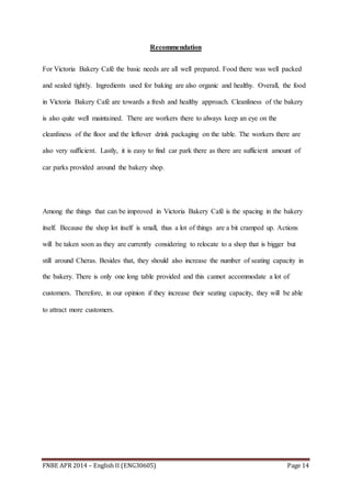 FNBE APR 2014 – English II (ENG30605) Page 14
Recommendation
For Victoria Bakery Café the basic needs are all well prepared. Food there was well packed
and sealed tightly. Ingredients used for baking are also organic and healthy. Overall, the food
in Victoria Bakery Café are towards a fresh and healthy approach. Cleanliness of the bakery
is also quite well maintained. There are workers there to always keep an eye on the
cleanliness of the floor and the leftover drink packaging on the table. The workers there are
also very sufficient. Lastly, it is easy to find car park there as there are sufficient amount of
car parks provided around the bakery shop.
Among the things that can be improved in Victoria Bakery Café is the spacing in the bakery
itself. Because the shop lot itself is small, thus a lot of things are a bit cramped up. Actions
will be taken soon as they are currently considering to relocate to a shop that is bigger but
still around Cheras. Besides that, they should also increase the number of seating capacity in
the bakery. There is only one long table provided and this cannot accommodate a lot of
customers. Therefore, in our opinion if they increase their seating capacity, they will be able
to attract more customers.
 