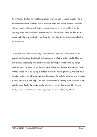 FNBE APR 2014 – English II (ENG30605) Page 15
As for Yummy Kitchen, they had the advantage of having a lot of seating capacity. This is
because their bakery is combined with a restaurant which also belongs to them. There are
sufficient number of tables and chairs to accommodate up to 40 people. Moreover, the
furnishing there is very traditional and this maintains the traditional olden day vibe in the
bakery itself. It is very comfortable and home-like there thus it is not too commercialized in
the bakery itself.
On the other hand, there are also things that needs to be improved. Among them are the
services. Workers there don’t attend to the customers as efficient as they should. They are
more focused on the things they need to maintain for example whether there are enough
bread and cakes for display or whether they need to bake more because it is sold out. This is
partially caused due to the lacking in number of workers. As said previously, they only have
3 workers and they are all family members. In addition, this will also cause the lack of variety
of bread and cakes in their shop. This limits the customers in choosing what they want to buy
and take away. Lastly, the location on the place is very hectic. This is caused by the high
density of cars around the area. To find a parking spot there will be very difficult.
 