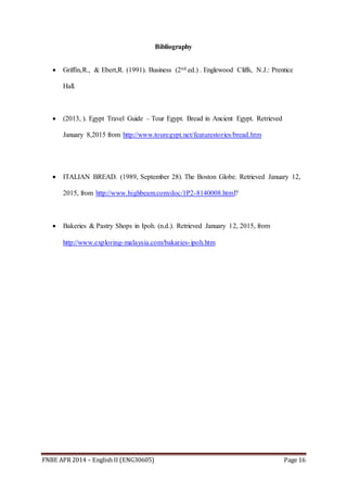 FNBE APR 2014 – English II (ENG30605) Page 16
Bibliography
 Griffin,R., & Ebert,R. (1991). Business (2nd ed.) . Englewood Cliffs, N.J.: Prentice
Hall.
 (2013, ). Egypt Travel Guide – Tour Egypt. Bread in Ancient Egypt. Retrieved
January 8,2015 from http://www.touregypt.net/featurestories/bread.htm
 ITALIAN BREAD. (1989, September 28). The Boston Globe. Retrieved January 12,
2015, from http://www.highbeam.com/doc/1P2-8140008.html?
 Bakeries & Pastry Shops in Ipoh. (n.d.). Retrieved January 12, 2015, from
http://www.exploring-malaysia.com/bakaries-ipoh.htm
 