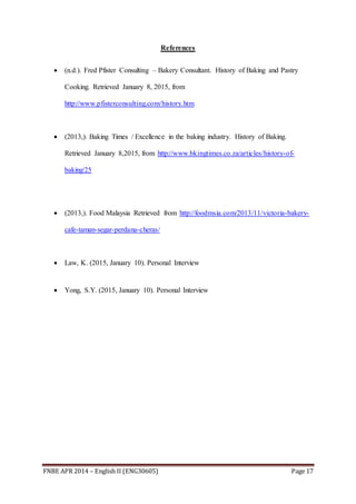 FNBE APR 2014 – English II (ENG30605) Page 17
References
 (n.d.). Fred Pfister Consulting – Bakery Consultant. History of Baking and Pastry
Cooking. Retrieved January 8, 2015, from
http://www.pfisterconsulting.com/history.htm
 (2013,). Baking Times / Excellence in the baking industry. History of Baking.
Retrieved January 8,2015, from http://www.bkingtimes.co.za/articles/history-of-
baking/25
 (2013,). Food Malaysia Retrieved from http://foodmsia.com/2013/11/victoria-bakery-
cafe-taman-segar-perdana-cheras/
 Law, K. (2015, January 10). Personal Interview
 Yong, S.Y. (2015, January 10). Personal Interview
 