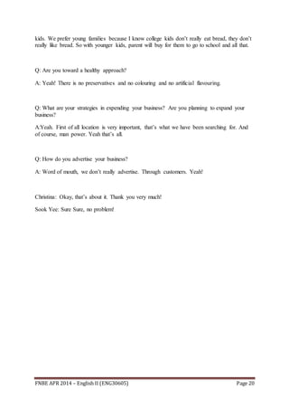 FNBE APR 2014 – English II (ENG30605) Page 20
kids. We prefer young families because I know college kids don’t really eat bread, they don’t
really like bread. So with younger kids, parent will buy for them to go to school and all that.
Q: Are you toward a healthy approach?
A: Yeah! There is no preservatives and no colouring and no artificial flavouring.
Q: What are your strategies in expending your business? Are you planning to expand your
business?
A:Yeah. First of all location is very important, that’s what we have been searching for. And
of course, man power. Yeah that’s all.
Q: How do you advertise your business?
A: Word of mouth, we don’t really advertise. Through customers. Yeah!
Christina: Okay, that’s about it. Thank you very much!
Sook Yee: Sure Sure, no problem!
 