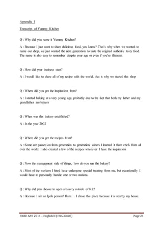 FNBE APR 2014 – English II (ENG30605) Page 21
Appendix 1
Transcript of Yummy Kitchen
Q : Why did you name it Yummy Kitchen?
A : Because I just want to share delicious food, you know? That’s why when we wanted to
name our shop, we just wanted the next generation to taste the original authentic tasty food.
The name is also easy to remember despite your age or even if you’re illiterate.
Q : How did your business start?
A : I would like to share all of my recipe with the world, that is why we started this shop
Q : Where did you get the inspiration from?
A : I started baking at a very young age, probably due to the fact that both my father and my
grandfather are bakers
Q : When was this bakery established?
A : In the year 2002
Q : Where did you get the recipes from?
A : Some are passed on from generation to generation, others I learned it from chefs from all
over the world. I also created a few of the recipes whenever I have the inspiration.
Q : Now the management side of things, how do you run the bakery?
A : Most of the workers I hired have undergone special training from me, but occasionally I
would have to personally handle one or two stations.
Q : Why did you choose to open a bakery outside of KL?
A : Because I am an Ipoh person? Haha… I chose this place because it is nearby my house.
 