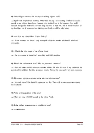 FNBE APR 2014 – English II (ENG30605) Page 22
Q : Why did you combine this bakery with selling organic stuff?
A : I just want people to eat healthily. Other than baking I love cooking so I like to educate
people to use original ingredients, because prior to this I was in the Insurance line, and I
realized that people start to fall ill when they are close to their 40s. This is mostly because of
the food they eat, if we control our diet then our health would be a lot better.
Q : Are there any competition for your bakery?
A : At the moment, no. There’s only an organic shop that provide wholemeal bread and
mooncake.
Q : What is the price range of one of your bread
A : The price range is about RM3 something to RM10 per piece
Q : How is the environment here? Who are your usual customers?
A : There are tuition centres and dance studios around this area. So most of my customers are
parents of the children that take up classes nearby. People that stay nearby are also customers.
Q : How many people on average come into your shop per day?
A : Normally there’ll be about 20 customers per day. There will be more customers during
the weekends
Q : What is the population of this area?
A : There are only 600,000+ people in the whole Perak.
Q : Is the kitchen a modern one or a traditional one?
A : A modern one.
 