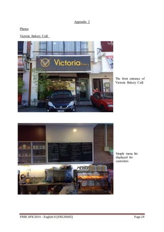 FNBE APR 2014 – English II (ENG30605) Page 24
Appendix 2
Photos
Victoria Bakery Café
The front entrance of
Victoria Bakery Café
Simple menu list
displayed for
customers
 