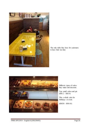 FNBE APR 2014 – English II (ENG30605) Page 26
The only table they have for customers
to have their tea time
Different types of cakes
they make and decorate.
Top: small cakes and pie
(RM 2 – RM 8)
This a whole cake for
birthdays or event.
(RM38 – RM 65)
 