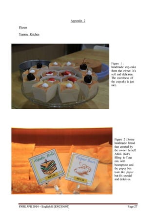 FNBE APR 2014 – English II (ENG30605) Page 27
Appendix 2
Photos
Yummy Kitchen
Figure 1 :
handmade cup cake
from the owner. It's
soft and delicious.
The sweetness of
the cupcake is just
nice.
Figure 2 : Some
handmade bread
that created by
the owner herself.
Alfafa Roll's
filling is Tuna
mix with
beansprout and
the paper bun
taste like paper
but it's special
and delicious.
 