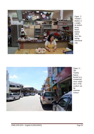 FNBE APR 2014 – English II (ENG30605) Page 29
Figure 5 :
Yummy's
kitchen is
a simply
& modern
home-
based
kitchen
which
have few
baking
instrument
only.
Figure 6 :
The
Yummy
bakery
located at a
commercial
street which
most of the
workers are
the
customer
sources
 