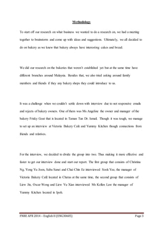 FNBE APR 2014 – English II (ENG30605) Page 3
Methodology
To start off our research on what business we wanted to do a research on, we had a meeting
together to brainstorm and come up with ideas and suggestions. Ultimately, we all decided to
do on bakery as we knew that bakery always have interesting cakes and bread.
We did our research on the bakeries that weren’t established yet but at the same time have
different branches around Malaysia. Besides that, we also tried asking around family
members and friends if they any bakery shops they could introduce to us.
It was a challenge when we couldn’t settle down with interview due to not responsive emails
and rejects of bakery owners. One of them was Ms Angeline the owner and manager of the
bakery Frisky Goat that is located in Taman Tun Dr. Ismail. Though it was tough, we manage
to set up an interview at Victoria Bakery Cafe and Yummy Kitchen though connections from
friends and relatives.
For the interview, we decided to divide the group into two. Thus making it more effective and
faster to get our interview done and start our report. The first group that consists of Christina
Ng, Yong Yu Joon, Saba Sanei and Chai Chin Ee interviewed Sook Yee, the manager of
Victoria Bakery Café located in Cheras at the same time, the second group that consists of
Liew Jin, Oscar Wong and Liew Yu Xian interviewed Ms Kellen Law the manager of
Yummy Kitchen located in Ipoh.
 