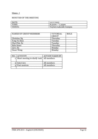 FNBE APR 2014 – English II (ENG30605) Page 32
Minutes 2
MINUTES OF THE MEETING
DATE: 10/1/2015
TIME: 8.30am – 1.30pm
VENUE: Taylors Lakeside Campus
NAMES OF GROUP MEMBERS TUTORIAL
GROUP
ROLE
Christina Ng Thursday
Yong Yu Xian Tuesday
Chai Chin Ee Tuesday
Saba Sanei Thursday
Liew Jin Monday
Oscar Wong Monday
NO. ACTIVITY ACTION TAKEN BY
1 Short meeting to clarify task All members
2 Interview All members
3 Post mortem All members
 
