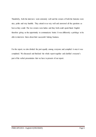 FNBE APR 2014 – English II (ENG30605) Page 4
Thankfully, both the interview went extremely well and the owners of both the bakeries were
nice, polite and very humble. They attend to us very well and answered all the questions as
best as they could. The two owners were ladies and they both could speak fluent English
therefore giving us the opportunity to communicate better. It was differently a privilege to be
able to interview them about their successful baking business.
For the report, we also divided the part equally among everyone and compiled it once it was
completed. We discussed and finalized the whole report together and clarified everyone’s
part of the verbal presentation that we have to present of our report.
 