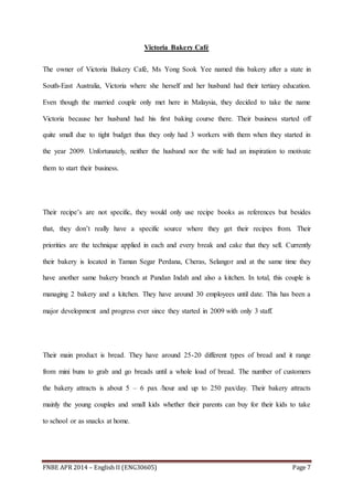 FNBE APR 2014 – English II (ENG30605) Page 7
Victoria Bakery Café
The owner of Victoria Bakery Café, Ms Yong Sook Yee named this bakery after a state in
South-East Australia, Victoria where she herself and her husband had their tertiary education.
Even though the married couple only met here in Malaysia, they decided to take the name
Victoria because her husband had his first baking course there. Their business started off
quite small due to tight budget thus they only had 3 workers with them when they started in
the year 2009. Unfortunately, neither the husband nor the wife had an inspiration to motivate
them to start their business.
Their recipe’s are not specific, they would only use recipe books as references but besides
that, they don’t really have a specific source where they get their recipes from. Their
priorities are the technique applied in each and every break and cake that they sell. Currently
their bakery is located in Taman Segar Perdana, Cheras, Selangor and at the same time they
have another same bakery branch at Pandan Indah and also a kitchen. In total, this couple is
managing 2 bakery and a kitchen. They have around 30 employees until date. This has been a
major development and progress ever since they started in 2009 with only 3 staff.
Their main product is bread. They have around 25-20 different types of bread and it range
from mini buns to grab and go breads until a whole load of bread. The number of customers
the bakery attracts is about 5 – 6 pax /hour and up to 250 pax/day. Their bakery attracts
mainly the young couples and small kids whether their parents can buy for their kids to take
to school or as snacks at home.
 