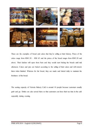FNBE APR 2014 – English II (ENG30605) Page 8
These are the examples of bread and cakes that they’re selling at their bakery. Prices of the
cakes range from RM1.30 – RM 65 and the prices of the bread ranges from RM3.30 and
above. Their kitchen will open from 8am and they would start baking the breads until mid
afternoon. Cakes and pies are baked according to the selling of their cakes and will restock
them when finished. Whereas for the bread, they are made and baked daily to maintain the
freshness of the bread.
The seating capacity of Victoria Bakery Café is around 10 people because customers usually
grab and go. Drinks are also served there so that customers can have their tea time in the café
especially during evening.
 
