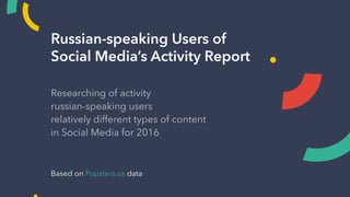 Russian-speaking Users of
Social Media’s Activity Report
Researching of activity
russian-speaking users
relatively different types of content
in Social Media for 2016
Based on Popsters.us data
 