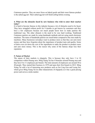 Cantonese pastries. They are more focus on baked goods and their most famous product
is the salted egg tart. Their salted egg tart will finish selling before evening.
4. What are the obstacles faced by new business who wish to enter their market
today?
It is hard to become famous in this industry because a lot of obstacles need to be faced.
They have struggled without profit for 9 months to get known by customers and they
have a few employees because not much people know how to make pastries the
traditional way. The other obstacle is the need to be very hard working. Traditional
Cantonese pastries are made by using handmade methods and not using much electronic
machines. The tastes of handmade pastries are much better compared to the ones made by
machines. Many businesses nowadays want to produce more so that they can earn more
money and they have forgotten about the importance of product taste and quality. Some
of them even cut down the cost of the ingredients to make the product to produce more
and earn more money. This is the reason why some of the famous shops lose their
reputation.
5. Nature of Market
The nature of their markets is oligopoly. This is because they only have 3 to 10
competitors within Penang area. Ming Xiang Tai has 4 branches around Penang area and
they have 8 to 11 employees per branch. The total amounts of employees are around 30 to
40 people. They started their business in 1979 and open their first branch in 2012. Ming
Xiang Tai sells a lot of interesting new products such as Gui Ling Gou and Leong Sui,
which gives Ming Xiang Tai its other characteristic of oligopoly as it has a great pricing
power and serves a niche market.
10
 