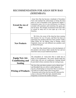 RECOMMENDATION FOR ASIAN SIEW BAO
(SEREMBAN)
Extend the size of
shop
Asian Siew Bao has become a landmark of Seremban
Town and reached the achievement of being the best
place to visit in Seremban in the TripAdvisor Appfor 3
consecutive years. As it is very well known, it is always
crowded with customers and sometimes the queue can
last for hours. We strongly recommend Asian Siew Bao
to extend its shop size or even open up a few new
branches.
New Products
Mr Alvin, the owner of the shop has been running
this business for over 10 years, and there has been no
interesting new products that have been created. Unlike
Ming Xiang Tai, the Bakery shop at Penang, which
frequently comes out with different new products such
as Mocha Dorayaki.
Asian Siew Bao should focus on the development of
the products and always think outside the box and not
limit their menu on just traditional products.
Equip New Air-
Conditioning and
Seating
The atmosphere of Asian Siew Bao is stuffy due to
faulty of air-conditioners. The owner should equip the
whole shop with new air conditioners. Seatings should
be provided to those customers that are waiting to pay.
Pricing of Products
The Siew Bao and others products such as Butter buns
and Shredded Cake are sold at a rather high price. It
may be a disadvantage to Asian Siew Bao as customers
will shift on to others shops with a lower price.
Promotion such as buy one free one,20% discount for
a days or discount 50% after 6pm, should be done
frequently to increase the number of buyers
12
 