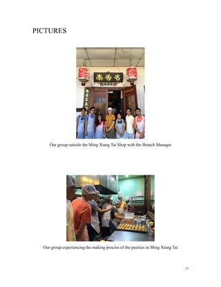 PICTURES
Our group outside the Ming Xiang Tai Shop with the Branch Manager
Our group experiencing the making process of the pastries in Ming Xiang Tai
15
 