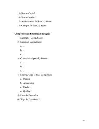 15) Startup Capital:
16) Startup Motive:
17) Achievements for Past 3-5 Years:
18) Changes for Past 3-5 Years:
Competition and Business Strategies
1) Number of Competitors:
2) Names of Competition:
a. ..
b. ..
c. ..
3) Competitors Specialty Product:
a. …
b. ..
c. ..
4) Strategy Used to Face Competitors
a. Pricing
b. Advertising
c. Product:
d. Quality:
5) Potential Obstacles:
6) Ways To Overcome It:
17
 