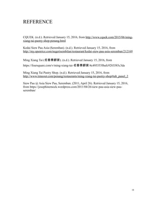 REFERENCE
CQUEK. (n.d.). Retrieved January 15, 2016, from http://www.cquek.com/2015/06/ming-
xiang-tai-pastry-shop-penang.html
Kedai Siew Pau Asia (Seremban). (n.d.). Retrieved January 15, 2016, from
http://my.openrice.com/negerisembilan/restaurant/kedai-siew-pau-asia-seremban/212169
Ming Xiang Tai (名香泰餅家). (n.d.). Retrieved January 15, 2016, from
https://foursquare.com/v/ming-xiang-tai-名香泰餅家/4c495353fbafc9283585c3da
Ming Xiang Tai Pastry Shop. (n.d.). Retrieved January 15, 2016, from
http://www.timeout.com/penang/restaurants/ming-xiang-tai-pastry-shop#tab_panel_2
Siew Pau @ Asia Siew Pau, Seremban. (2011, April 26). Retrieved January 15, 2016,
from https://josephinemock.wordpress.com/2011/04/26/siew-pau-asia-siew-pau-
seremban/
18
 