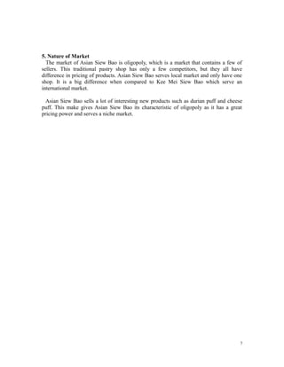 5. Nature of Market
The market of Asian Siew Bao is oligopoly, which is a market that contains a few of
sellers. This traditional pastry shop has only a few competitors, but they all have
difference in pricing of products. Asian Siew Bao serves local market and only have one
shop. It is a big difference when compared to Kee Mei Siew Bao which serve an
international market.
Asian Siew Bao sells a lot of interesting new products such as durian puff and cheese
puff. This make gives Asian Siew Bao its characteristic of oligopoly as it has a great
pricing power and serves a niche market.
7
 