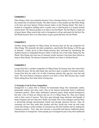 Competitor 1
Ghee Hiang is their top competitor because it has a heritage history of over 155 years and
has earned alot of customer loyalty. The other reason is most people say that Ghee Hiang
is the best and most famous Chinese biscuit maker on the Penang Island. This shop is
located in a bungalow building and it is pretty easy to find because it is located around
tourism hotel. The famous product over there is tau Sar Pheah. Tau Sar Pheah is made out
of green beans. Many tourist that went to Georgetown will go and search for the best Tau
Sar Pheah because there is no other places to get a good and tasty Tau Sar Pheah.
Competitor 2
Another strong competitor for Ming Xiang Tai because they are the top competitor for
Ghee Hiang. This naturally led other competitors, specifically Him Heang, to fill the gap
in demand. Credits given to Him Heang because they innovated by introducing the
Tambun biscuit (or dragonball biscuit) which is half the size of the Ghee Hiang Tau Sar
Pheah. Him Heang also earn lots of customer loyalty because it has been there almost as
long as Ghee Hiang. The famous Cantonese Pastries over there is Tambun biscuit.
Competitor 3
Leong Chee Kee is another competitor for Ming Xiang Tai because they have been there
for about 60 years. On the other hand, they also have quite a number of customer loyalty.
Leong Chee Kee has sold a lot of other Cantonese pastries like egg tart, siew bao and
more. The most famous Cantonese pastries over there is Siew Bao because they would
finish selling those Siew Bao before closing time.
3. Strategies Used To Face Competition
Georgetown is a place that is famous for homemade things like homemade cendol,
homemade cookies and many more. One of the famous homemade food is traditional
Cantonese pastries. There many traditional Cantonese pastry shops around Georgetown
but only a few of them are famous and one of it is Ming Xiang Tai. They have shared
with us their secret of success. They have gone through many obstacles and thought of
many strategies and now they have finally succeeded. One of the strategies used by them
is advertising through advertisement boards and through electrical devices. They let
customers see how they make their product and they would also come up with some
events like letting a certain number of customers go into their kitchen and try making the
Cantonese pastries. Now, they have become a successful and famous traditional pastry
shop business in Georgetown. Some people go to Georgetown just to buy their traditional
9
 