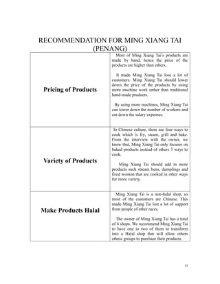 RECOMMENDATION FOR MING XIANG TAI
(PENANG)
Pricing of Products
Most of Ming Xiang Tai’s products are
made by hand, hence the price of the
products are higher than others.
It made Ming Xiang Tai lose a lot of
customers. Ming Xiang Tai should lower
down the price of the products by using
more machine work rather than traditional
hand-made products.
By using more machines, Ming Xiang Tai
can lower down the number of workers and
cut down the salary expenses.
Variety of Products
In Chinese culture, there are four ways to
cook which is fry, steam, grill and bake.
From the interview with the owner, we
knew that, Ming Xiang Tai only focuses on
baked products instead of others 3 ways to
cook.
Ming Xiang Tai should add in more
products such stream buns, dumplings and
fired wonton that are cooked in other ways
for more variety.
Make Products Halal
Ming Xiang Tai is a non-halal shop, so
most of the customers are Chinese. This
made Ming Xiang Tai lost a lot of support
from people of other races.
The owner of Ming Xiang Tai has a total
of 4 shops. We recommend Ming Xiang Tai
to have one to two of them to transform
into a Halal shop that will allow others
ethnic groups to purchase their products.
13
 