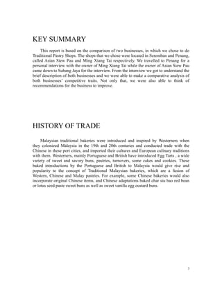KEY SUMMARY
This report is based on the comparison of two businesses, in which we chose to do
Traditional Pastry Shops. The shops that we chose were located in Seremban and Penang,
called Asian Siew Pau and Ming Xiang Tai respectively. We travelled to Penang for a
personal interview with the owner of Ming Xiang Tai while the owner of Asian Siew Pau
came down to Subang Jaya for the interview. From the interview we got to understand the
brief description of both businesses and we were able to make a comparative analysis of
both businesses’ competitive traits. Not only that, we were also able to think of
recommendations for the business to improve.
HISTORY OF TRADE
Malaysian traditional bakeries were introduced and inspired by Westerners when
they colonized Malaysia in the 19th and 20th centuries and conducted trade with the
Chinese in these port cities, and imported their cultures and European culinary traditions
with them. Westerners, mainly Portuguese and British have introduced Egg Tarts , a wide
variety of sweet and savory buns, pastries, turnovers, some cakes and cookies. These
baked introductions by the Portuguese and British to Malaysia would give rise and
popularity to the concept of Traditional Malaysian bakeries, which are a fusion of
Western, Chinese and Malay pastries. For example, some Chinese bakeries would also
incorporate original Chinese items, and Chinese adaptations baked char siu bao red bean
or lotus seed paste sweet buns as well as sweet vanilla egg custard buns.
3
 