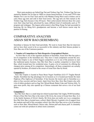 Their main products are Salted Egg Tart and Trishaw Egg Tart. Trishaw Egg Tart was
started by Madam Yin Yu Qun in 1960s as a home based business. It was until 1970’s that
Madam Yin’s son Au Chee Teck and his wife Madam Chong Mooi used a trishaw cart to
carry these egg tarts and sold in their local towns. The egg tarts are then named as the
Trishaw Egg Tarts because it has 48 layers. Their achievements between these few years
were their shop had been advertised by many different kind of multimedia such as TV
program and webpages. The largest achievement is that Ming Xiang Tai had succeeded in
honoring Mr Au Meng Kit’s grandparents and become a well known tourist stop for
pastries in Penang.
COMPARATIVE ANALYSIS
ASIAN SIEW BAO (SEREMBAN)
Seremban is famous for their food and drinks. We went to Asian Siew Bao for interview
and we have their secret to be so successful in this industry and their famous product is
Siew Bao one of the Cantonese pastries.
1. Number of Competitors in Their Respective Geographical Market.
As Siew Bao is one of the signature products in Seremban, Asian Siew Bao has quite a
lot of competitors in the Seremban area. They have 2 main competitors around the area.
Siew Bao Empire is one of their biggest competitors as it is one of the pioneers to start
the traditional pastry business. Kee Mei Siew Bao is another competitor to Asian Siew
Bao, which located near few residential areas. It gains a lot of customers by offering the
cheapest price among all its competitors. Interestingly, all these competitors are actually
opened by brothers, all related to the owner of Asian Siew Bao by blood.
Competitor 1
Siew Bao Empire is located at Pasar Besar Negeri Sembilan (LG1-57 Tingkat Bawah
Tanah). Seremban has big advantages for its location as it is located just beside the main
Highway (Plus highway) of Seremban. It has become the tourist spot in Seremban as a
place to buy souvenir and have lunch. Apart from Siew Bao, Siew Bao Empire also sells
a lot of others products such as Egg Tart, Mixed Bread, Butter Cake and Tortoise Jelly. To
gain more profit, they also opened up a Chinese restaurant that serves a lot of sea food
dishes.
Competitor 2
Kee Mei Siew Bao is a small shop lot which located Jalan Tok Ungku,70100 Seremban.
Owner of Kee Mei Siew Bao is the sister to Mr Alvin, the owner of Asian Siew Bao. As it
is the family business of Alvin’s family, Mr Alvin does not really see it as a competitor.
Kee Mei Siew Bao is located near a school, Bukit Mewah. It gained a lot of support from
the students and staff of this secondary school. Kee Mei Siew Bao serves a lot of products
such as Siew Bao, Mixed Bread, Cheese cake, Durian puff and cheese puff. It constantly
comes out with new products to attract more customers.
5
 