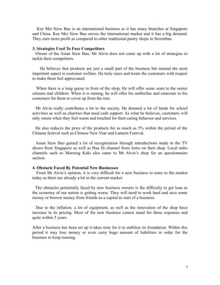 Kee Mei Siew Bao is an international business as it has many branches at Singapore
and China. Kee Mei Siew Bao serves the international market and it has a big demand.
They earn more profit as compared to other traditional pastry shops in Seremban.
3. Strategies Used To Face Competitors
Owner of the Asian Siew Bao, Mr Alvin does not come up with a lot of strategies to
tackle their competitors.
He believes that products are just a small part of the business but instead the most
important aspect is customer welfare. He truly cares and treats the customers with respect
to make them feel appreciated.
When there is a long queue in front of the shop, He will offer some seats to the senior
citizens and children. When it is raining, he will offer his umbrellas and raincoats to his
customers for them to cover up from the rain.
Mr Alvin really contributes a lot to the society. He donated a lot of funds for school
activities as well as charities that need cash support. As what he believes, customers will
only return when they feel warm and touched for their caring behavior and services.
He also reduces the price of the products for as much as 5% within the period of the
Chinese festival such as Chinese New Year and Lantern Festival.
Asian Siew Bao gained a lot of recognization through introductions made in the TV
shows from Singapore as well as Hua Hi channel from Astro on their shop. Local radio
channels such as Morning Kaki also came to Mr Alvin’s shop for an questionnaire
section.
4. Obstacle Faced By Potential New Businesses
From Mr Alvin’s opinion, it is very difficult for a new business to enter to the market
today as there are already a lot in the current market.
The obstacles potentially faced by new business owners is the difficulty to get loan as
the economy of our nation is getting worse. They will need to work hard and save some
money or borrow money from friends as a capital to start of a business.
Due to the inflation, a lot of equipment, as well as the renovation of the shop have
increase in its pricing. Most of the new business cannot stand for these expenses and
quite within 5 years.
After a business has been set up it takes time for it to stabilize its foundation. Within this
period it may lose money or even carry huge amount of liabilities in order for the
business to keep running.
6
 