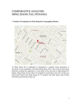 COMPARATIVE ANALYSIS
MING XIANG TAI ( PENANG)
1. Number of Competitors in Their Respective Geographical Market.
As Ming Xiang Tai is established in Georgetown, a popular tourist destination, it
encounters severe competition with other baking shops. This is due to the fact that many
businesses realized the opportunity to earn profit in this area due to high demand for
baking. Ming Xiang Tai has about 10 competitors around them and some of them are
pretty much famous than Ming Xiang Tai. To compete with other shops, each of them
will offer any promotion as they can.
8
 