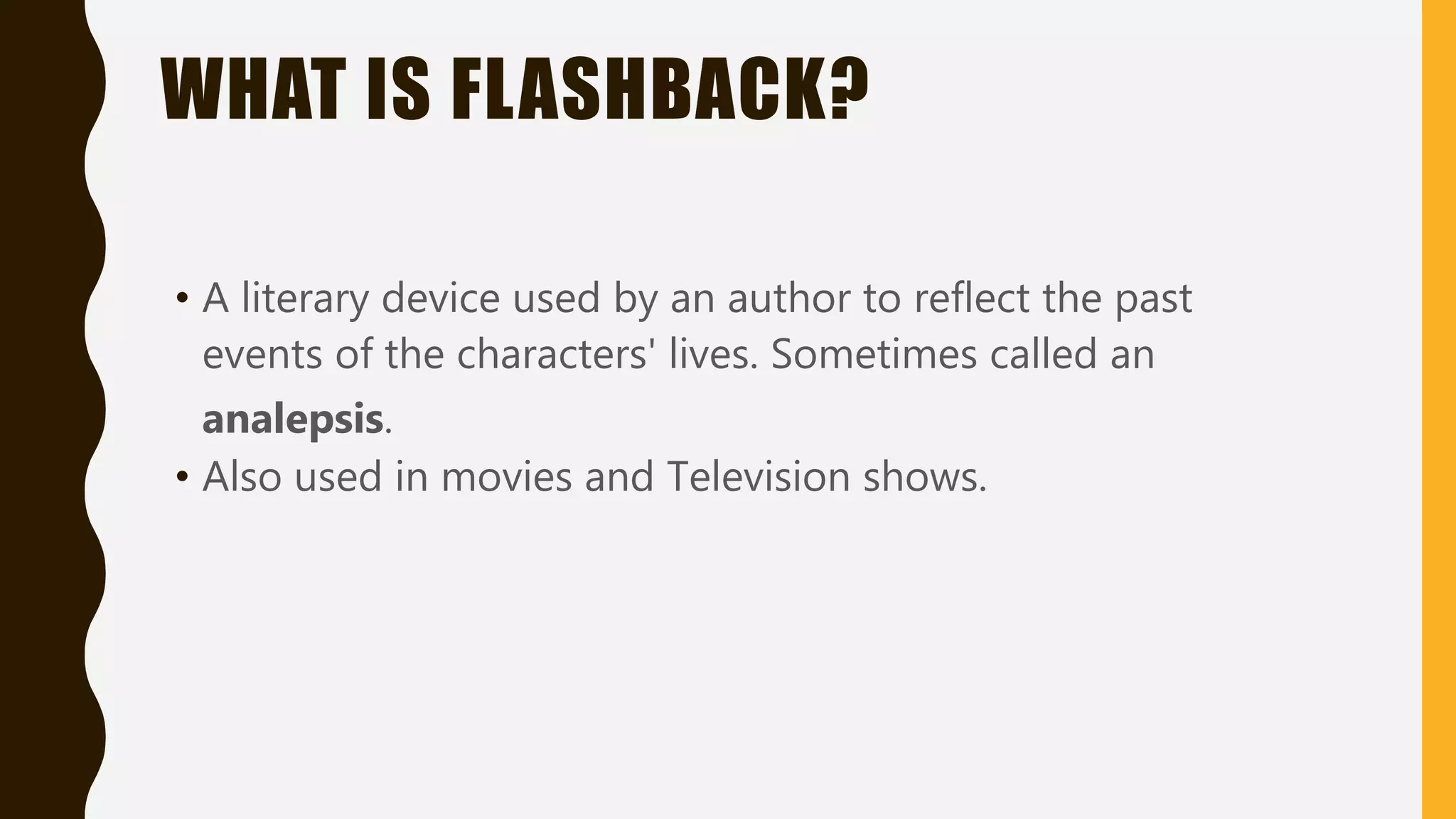 WHAT IS FLASHBACK?
• A literary device used by an author to reflect the past
events of the characters' lives. Sometimes called an
analepsis.
• Also used in movies and Television shows.