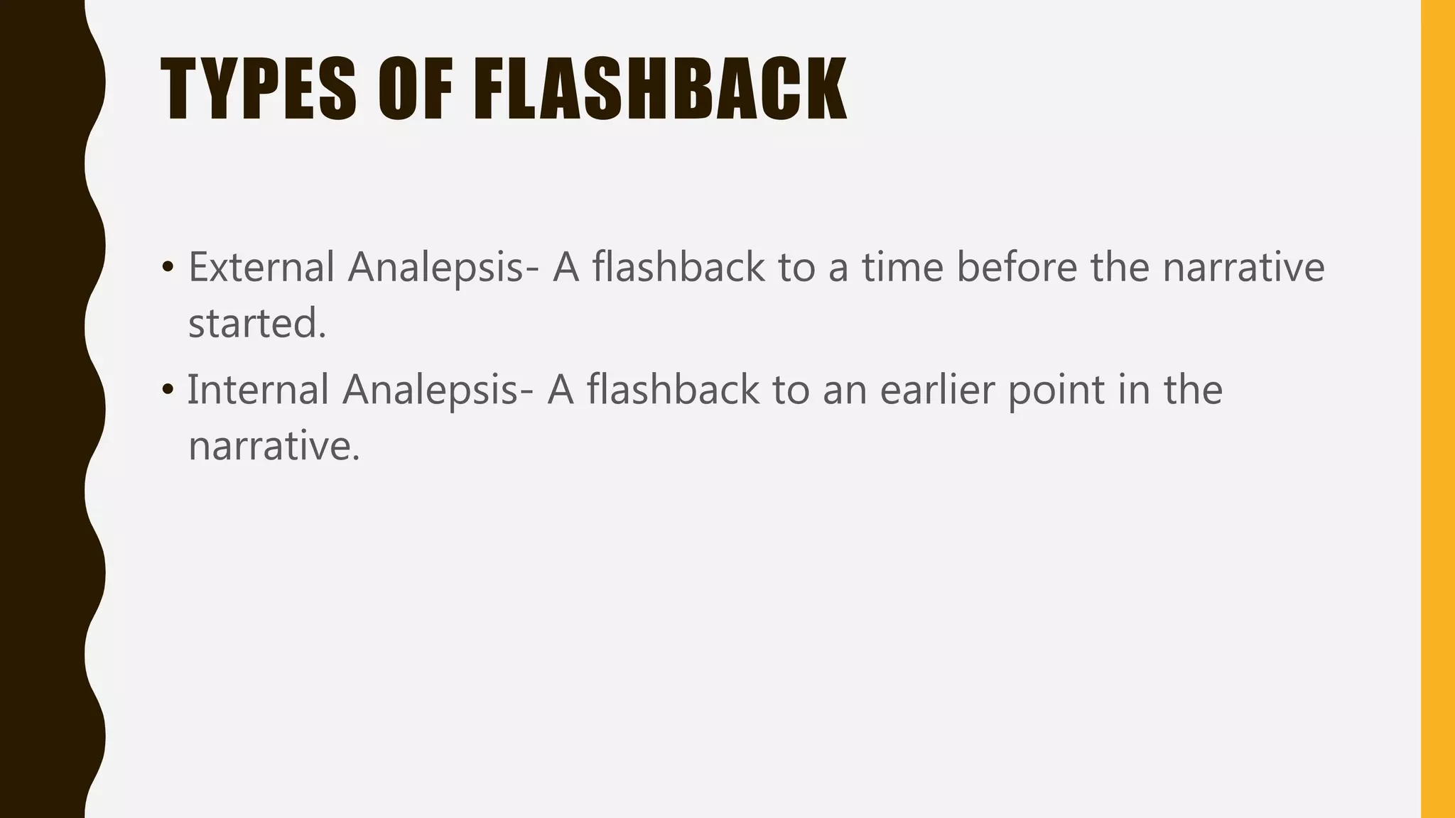 TYPES OF FLASHBACK
• External Analepsis- A flashback to a time before the narrative
started.
• Internal Analepsis- A flashback to an earlier point in the
narrative.